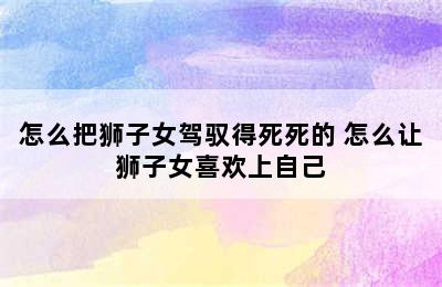 怎么把狮子女驾驭得死死的 怎么让狮子女喜欢上自己